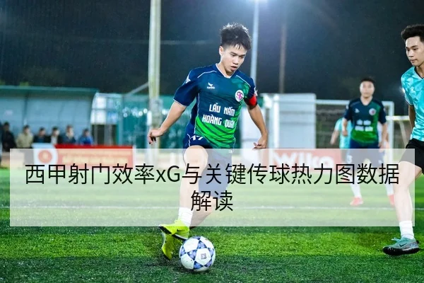 西甲射门效率xG与关键传球热力图数据解读